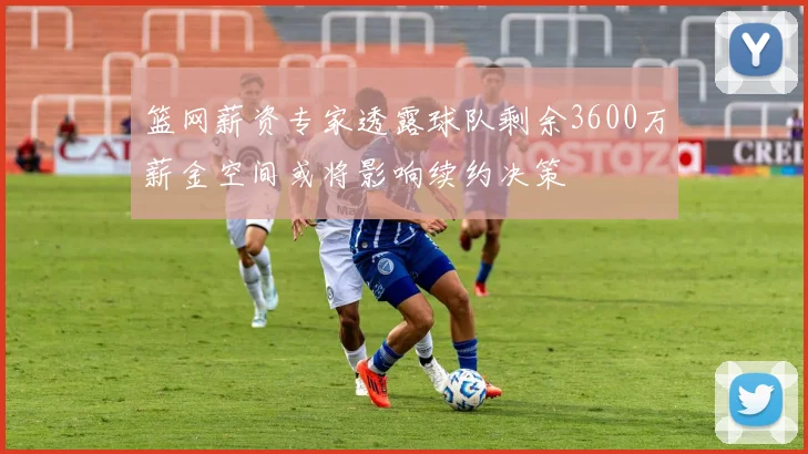 篮网薪资专家透露球队剩余3600万薪金空间或将影响续约决策