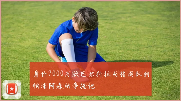 身价7000万欧巴尔科拉或将离队利物浦阿森纳争抢他