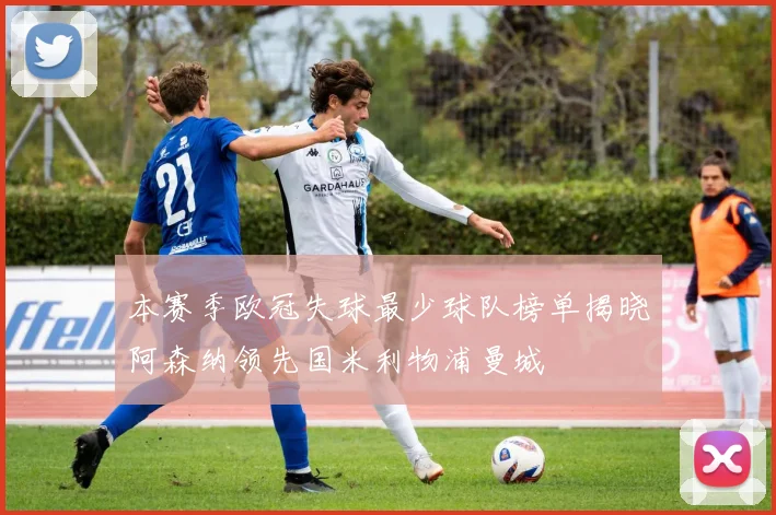 本赛季欧冠失球最少球队榜单揭晓阿森纳领先国米利物浦曼城