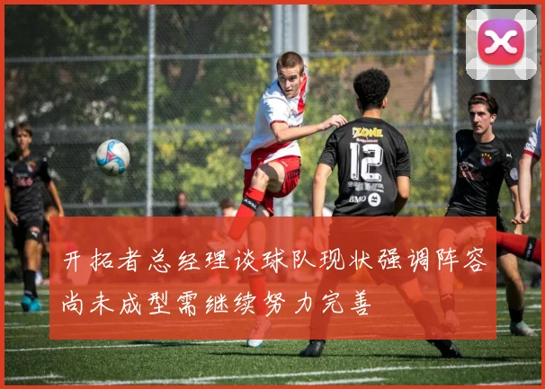 开拓者总经理谈球队现状强调阵容尚未成型需继续努力完善