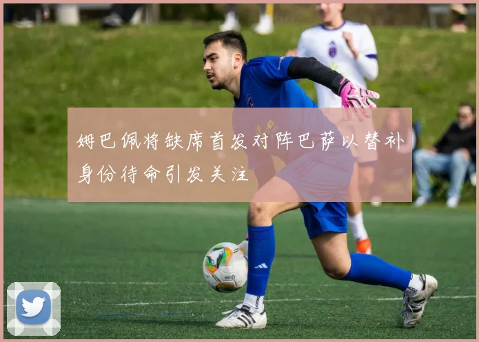 姆巴佩将缺席首发对阵巴萨以替补身份待命引发关注