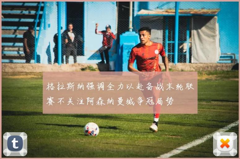格拉斯纳强调全力以赴备战末轮联赛不关注阿森纳曼城争冠局势