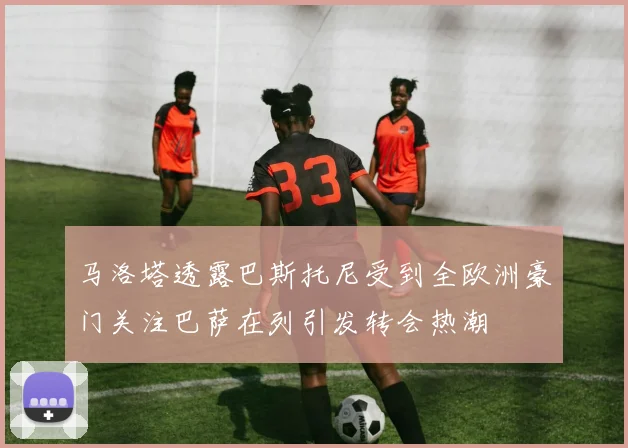 马洛塔透露巴斯托尼受到全欧洲豪门关注巴萨在列引发转会热潮