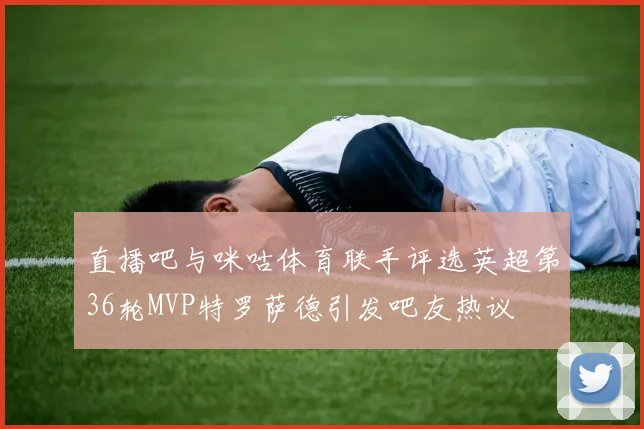 直播吧与咪咕体育联手评选英超第36轮MVP特罗萨德引发吧友热议