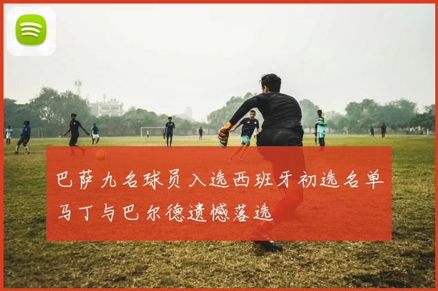 巴萨九名球员入选西班牙初选名单马丁与巴尔德遗憾落选