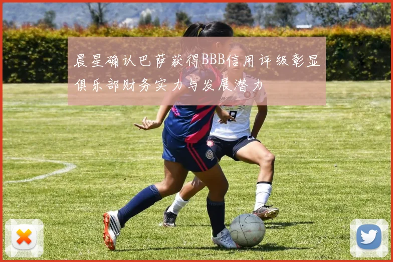 晨星确认巴萨获得BBB信用评级彰显俱乐部财务实力与发展潜力