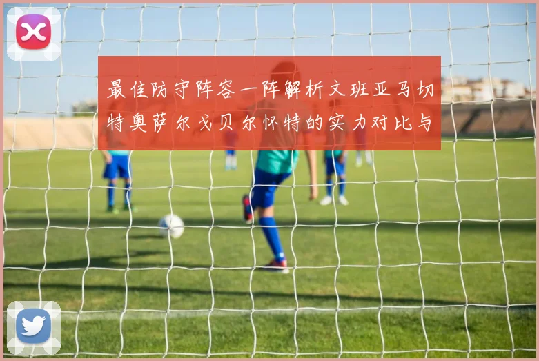 最佳防守阵容一阵解析文班亚马切特奥萨尔戈贝尔怀特的实力对比与展望