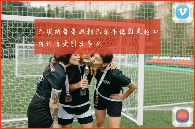 巴埃纳哥哥讽刺巴尔韦德因果轮回自作自受引发争议