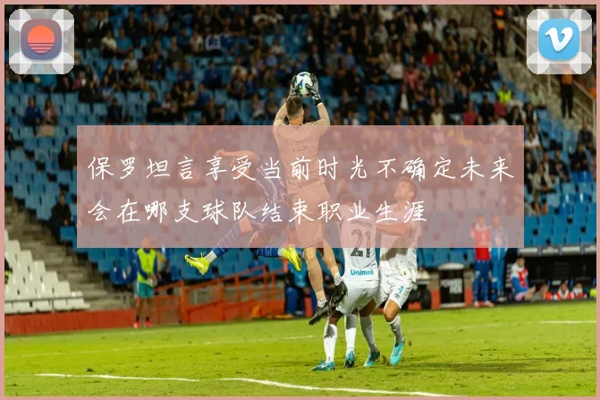 保罗坦言享受当前时光不确定未来会在哪支球队结束职业生涯